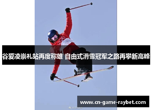 谷爱凌崇礼站再度称雄 自由式滑雪冠军之路再攀新高峰
