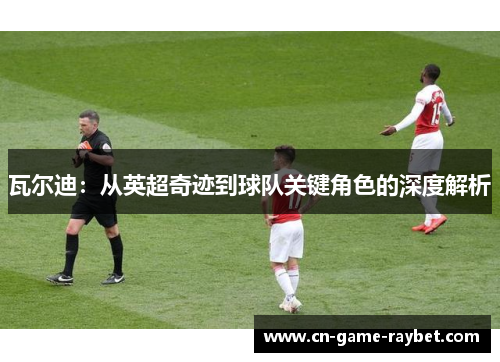 瓦尔迪：从英超奇迹到球队关键角色的深度解析