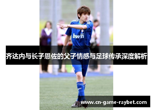 齐达内与长子恩佐的父子情感与足球传承深度解析