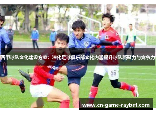西甲球队文化建设方案：深化足球俱乐部文化内涵提升球队凝聚力与竞争力
