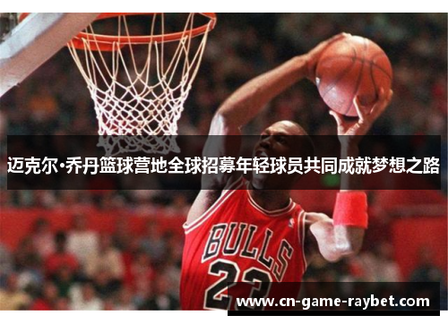 迈克尔·乔丹篮球营地全球招募年轻球员共同成就梦想之路