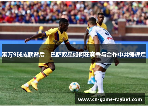 莱万9球成就背后：巴萨双星如何在竞争与合作中共铸辉煌