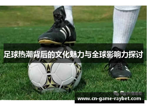 足球热潮背后的文化魅力与全球影响力探讨